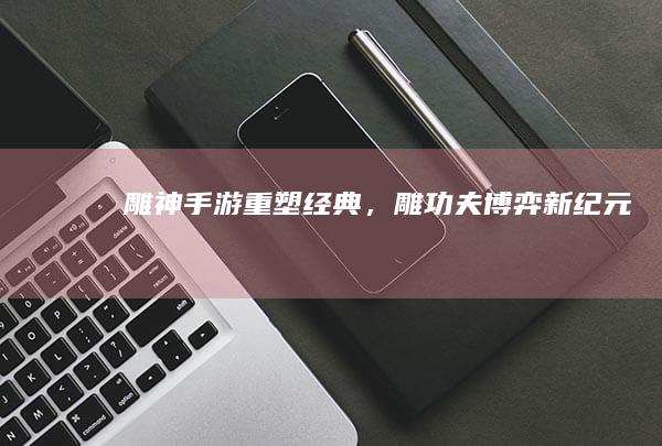 雕神手游：重塑经典，雕功夫博弈新纪元